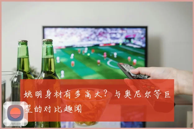 姚明身材有多高大？与奥尼尔等巨星的对比趣闻