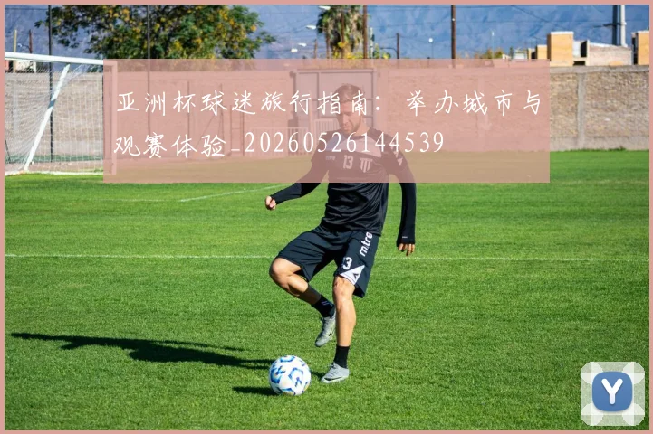 亚洲杯球迷旅行指南:举办城市与观赛体验_20260526144539