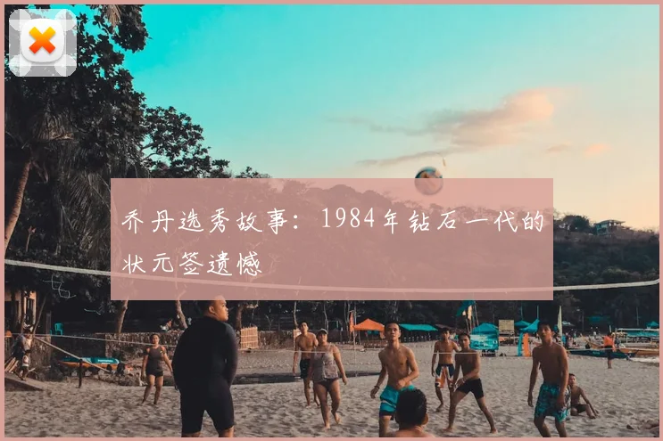 乔丹选秀故事:1984年钻石一代的状元签遗憾