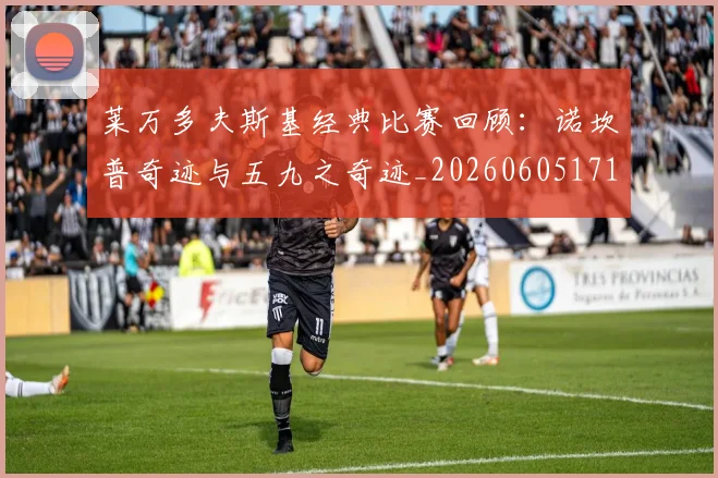 莱万多夫斯基经典比赛回顾：诺坎普奇迹与五九之奇迹_20260605171410