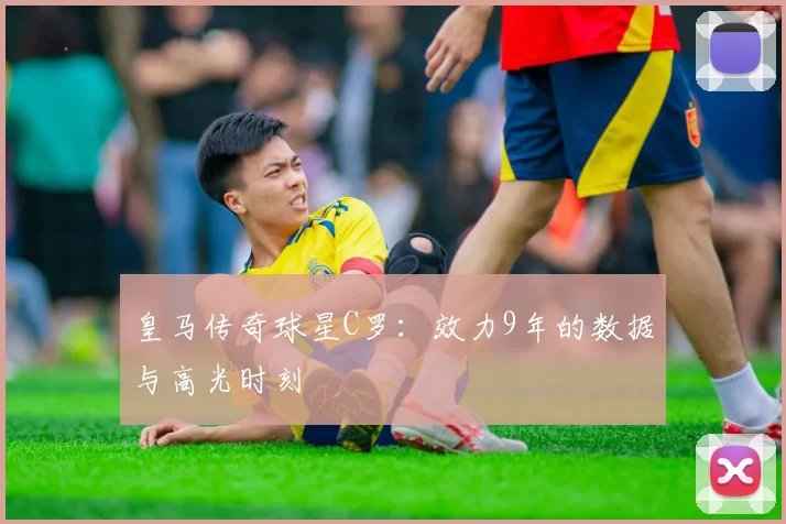 皇马传奇球星C罗：效力9年的数据与高光时刻
