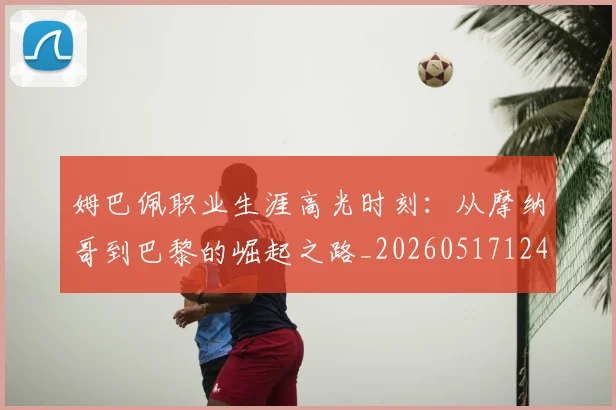 姆巴佩职业生涯高光时刻：从摩纳哥到巴黎的崛起之路_20260517124739