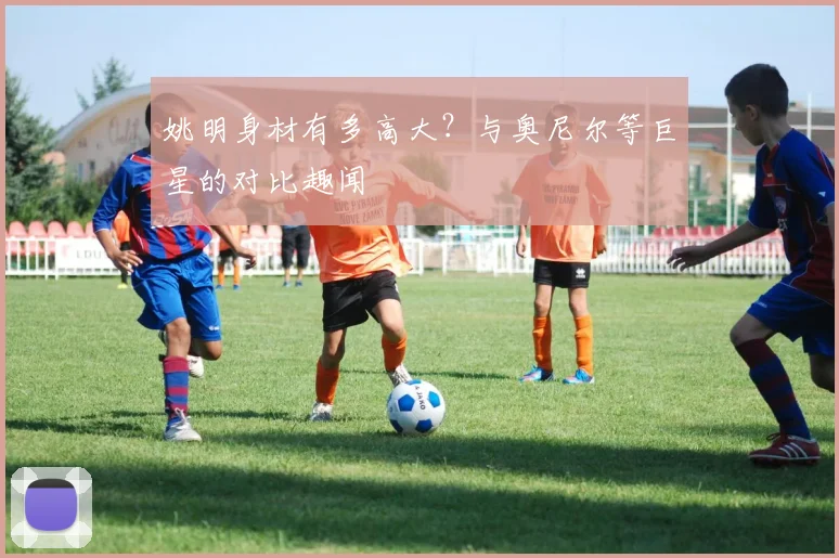 姚明身材有多高大?与奥尼尔等巨星的对比趣闻