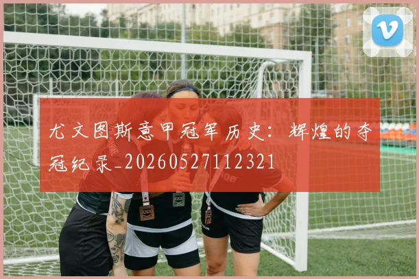 尤文图斯意甲冠军历史：辉煌的夺冠纪录_20260527112321