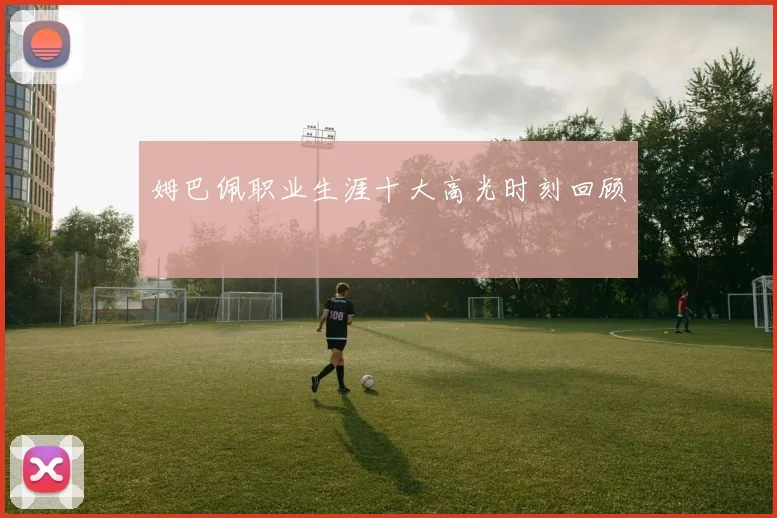 姆巴佩职业生涯十大高光时刻回顾