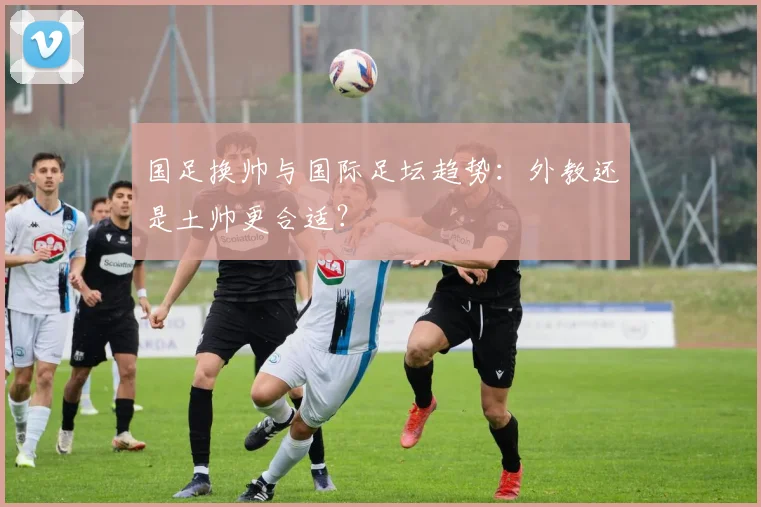 国足换帅与国际足坛趋势：外教还是土帅更合适？