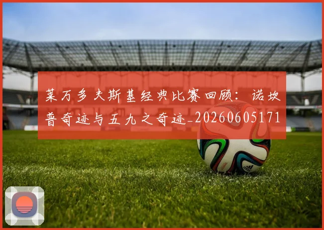 莱万多夫斯基经典比赛回顾：诺坎普奇迹与五九之奇迹_20260605171410