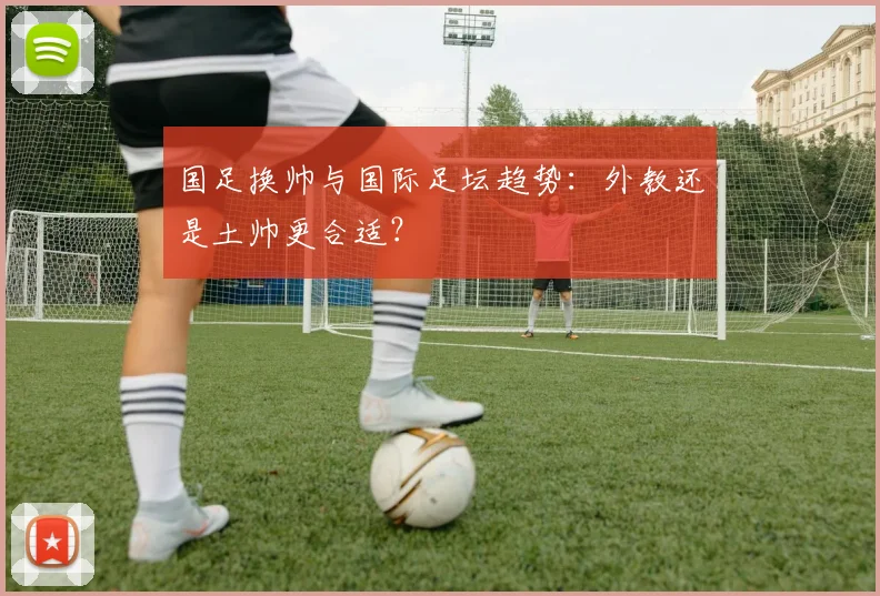 国足换帅与国际足坛趋势:外教还是土帅更合适?