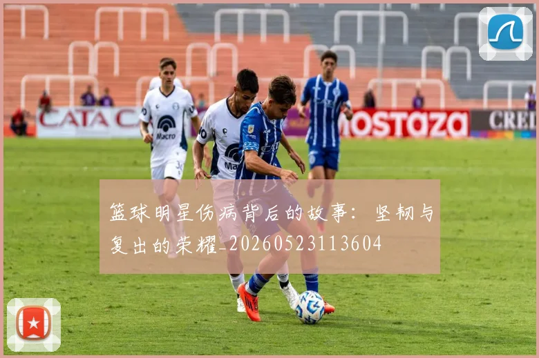篮球明星伤病背后的故事：坚韧与复出的荣耀_20260523113604