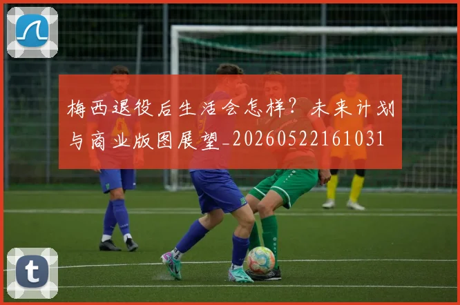 梅西退役后生活会怎样？未来计划与商业版图展望_20260522161031
