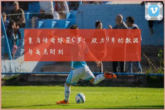 皇马传奇球星C罗:效力9年的数据与高光时刻